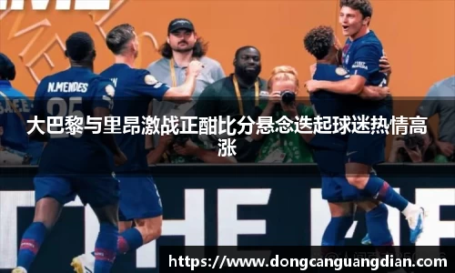 必一大巴黎与里昂激战正酣比分悬念迭起球迷热情高涨